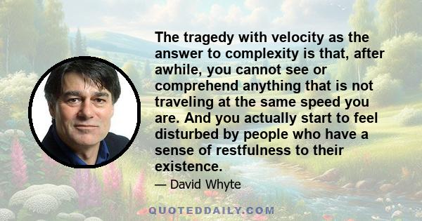 The tragedy with velocity as the answer to complexity is that, after awhile, you cannot see or comprehend anything that is not traveling at the same speed you are. And you actually start to feel disturbed by people who