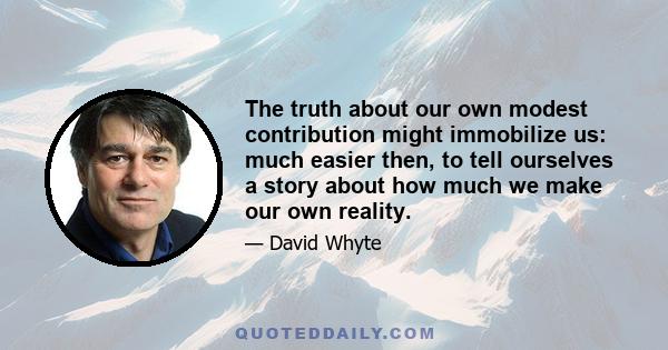 The truth about our own modest contribution might immobilize us: much easier then, to tell ourselves a story about how much we make our own reality.