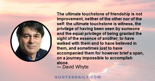 The ultimate touchstone of friendship is not improvement, neither of the other nor of the self: the ultimate touchstone is witness, the privilege of having been seen by someone and the equal privilege of being granted