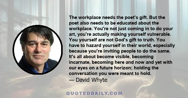 The workplace needs the poet's gift. But the poet also needs to be educated about the workplace. You're not just coming in to do your art, you're actually making yourself vulnerable. You yourself are not God's gift to