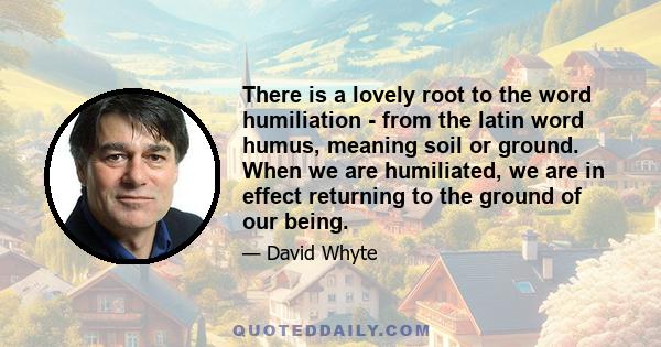 There is a lovely root to the word humiliation - from the latin word humus, meaning soil or ground. When we are humiliated, we are in effect returning to the ground of our being.