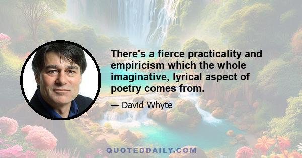 There's a fierce practicality and empiricism which the whole imaginative, lyrical aspect of poetry comes from.