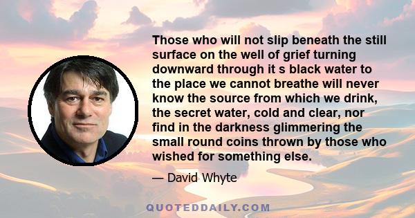 Those who will not slip beneath the still surface on the well of grief turning downward through it s black water to the place we cannot breathe will never know the source from which we drink, the secret water, cold and