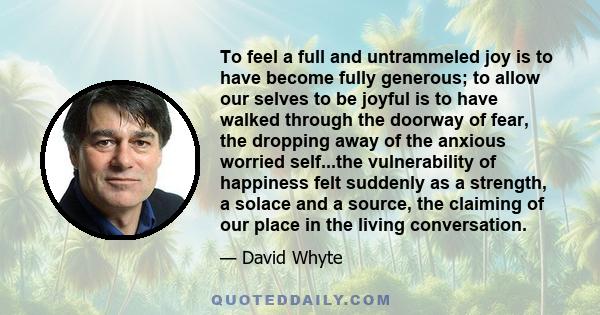 To feel a full and untrammeled joy is to have become fully generous; to allow our selves to be joyful is to have walked through the doorway of fear, the dropping away of the anxious worried self...the vulnerability of