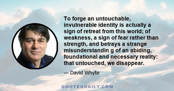 To forge an untouchable, invulnerable identity is actually a sign of retreat from this world; of weakness, a sign of fear rather than strength, and betrays a strange misunderstandin g of an abiding, foundational and