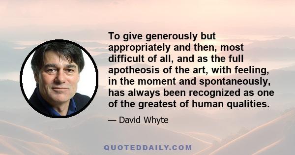 To give generously but appropriately and then, most difficult of all, and as the full apotheosis of the art, with feeling, in the moment and spontaneously, has always been recognized as one of the greatest of human