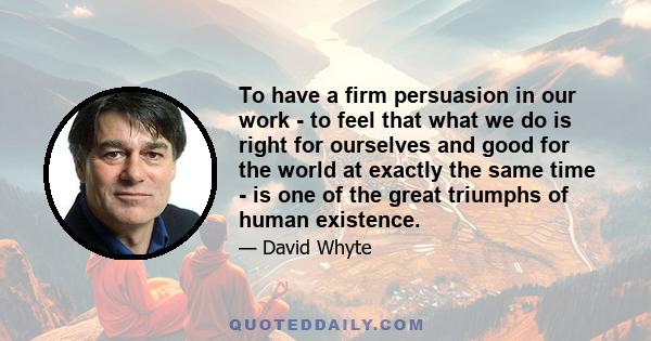 To have a firm persuasion in our work - to feel that what we do is right for ourselves and good for the world at exactly the same time - is one of the great triumphs of human existence.