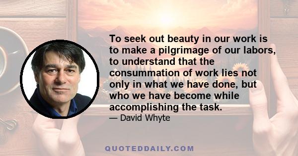 To seek out beauty in our work is to make a pilgrimage of our labors, to understand that the consummation of work lies not only in what we have done, but who we have become while accomplishing the task.