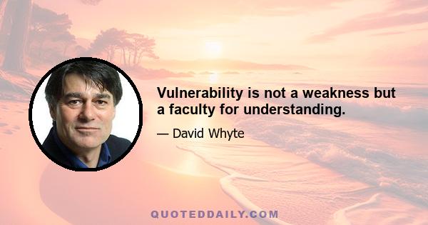 Vulnerability is not a weakness but a faculty for understanding.