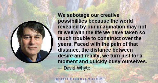 We sabotage our creative possibilities because the world revealed by our imagination may not fit well with the life we have taken so much trouble to construct over the years. Faced with the pain of that distance, the