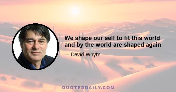 We shape our self to fit this world and by the world are shaped again