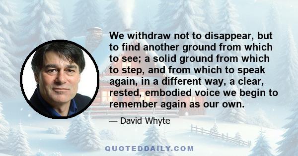 We withdraw not to disappear, but to find another ground from which to see; a solid ground from which to step, and from which to speak again, in a different way, a clear, rested, embodied voice we begin to remember