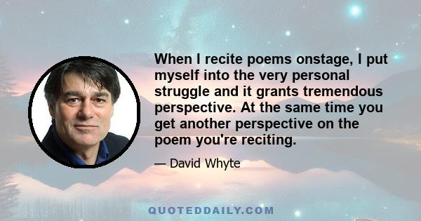 When I recite poems onstage, I put myself into the very personal struggle and it grants tremendous perspective. At the same time you get another perspective on the poem you're reciting.