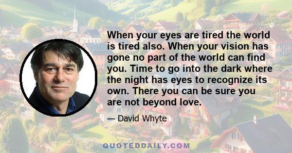 When your eyes are tired the world is tired also. When your vision has gone no part of the world can find you. Time to go into the dark where the night has eyes to recognize its own. There you can be sure you are not