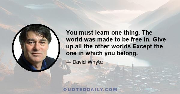 You must learn one thing. The world was made to be free in. Give up all the other worlds Except the one in which you belong.