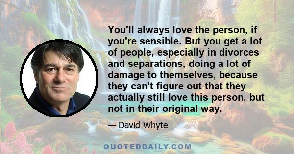 You'll always love the person, if you're sensible. But you get a lot of people, especially in divorces and separations, doing a lot of damage to themselves, because they can't figure out that they actually still love