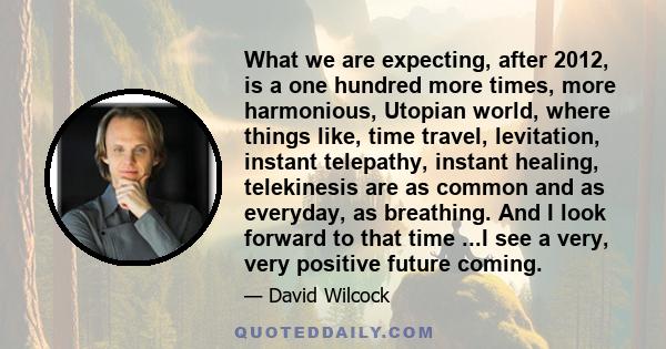 What we are expecting, after 2012, is a one hundred more times, more harmonious, Utopian world, where things like, time travel, levitation, instant telepathy, instant healing, telekinesis are as common and as everyday,