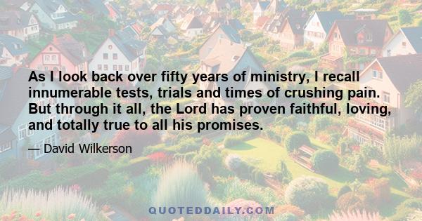 As I look back over fifty years of ministry, I recall innumerable tests, trials and times of crushing pain. But through it all, the Lord has proven faithful, loving, and totally true to all his promises.