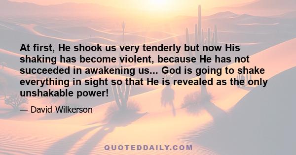 At first, He shook us very tenderly but now His shaking has become violent, because He has not succeeded in awakening us... God is going to shake everything in sight so that He is revealed as the only unshakable power!