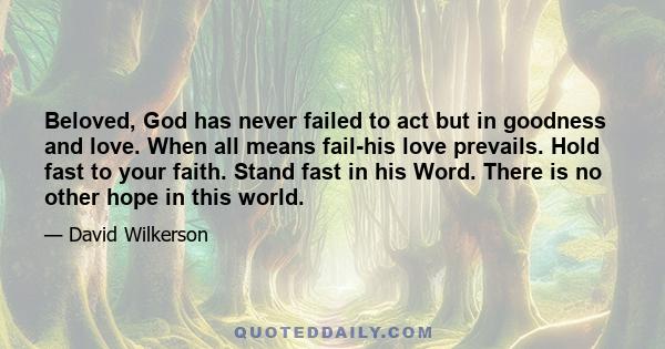 Beloved, God has never failed to act but in goodness and love. When all means fail-his love prevails. Hold fast to your faith. Stand fast in his Word. There is no other hope in this world.