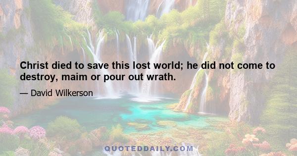 Christ died to save this lost world; he did not come to destroy, maim or pour out wrath.