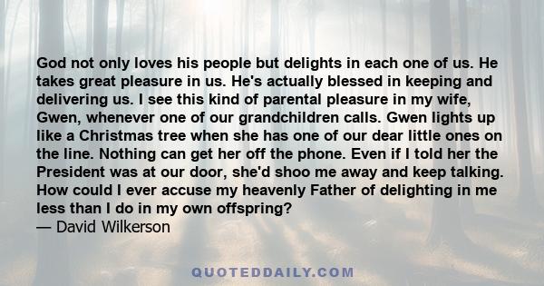 God not only loves his people but delights in each one of us. He takes great pleasure in us. He's actually blessed in keeping and delivering us. I see this kind of parental pleasure in my wife, Gwen, whenever one of our 