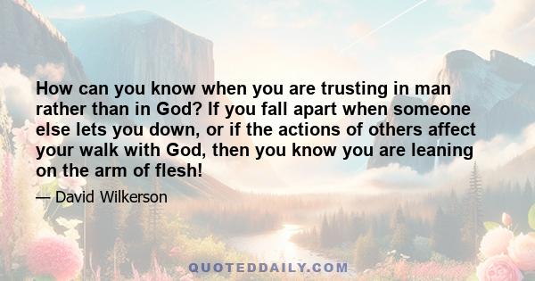 How can you know when you are trusting in man rather than in God? If you fall apart when someone else lets you down, or if the actions of others affect your walk with God, then you know you are leaning on the arm of