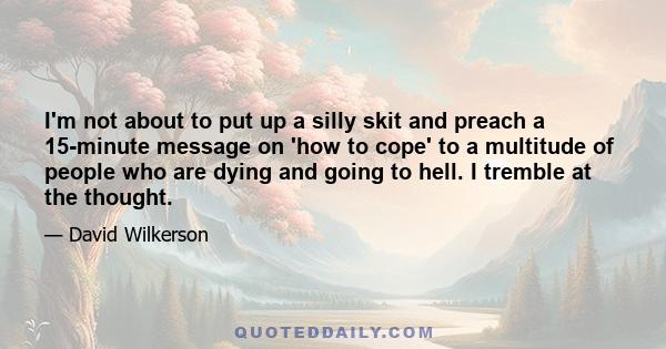 I'm not about to put up a silly skit and preach a 15-minute message on 'how to cope' to a multitude of people who are dying and going to hell. I tremble at the thought.