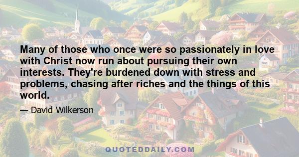 Many of those who once were so passionately in love with Christ now run about pursuing their own interests. They're burdened down with stress and problems, chasing after riches and the things of this world.