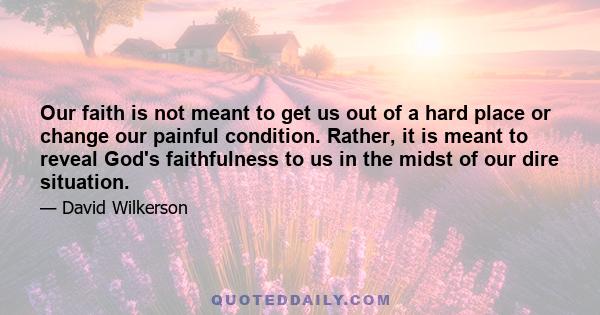 Our faith is not meant to get us out of a hard place or change our painful condition. Rather, it is meant to reveal God's faithfulness to us in the midst of our dire situation.