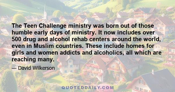 The Teen Challenge ministry was born out of those humble early days of ministry. It now includes over 500 drug and alcohol rehab centers around the world, even in Muslim countries. These include homes for girls and