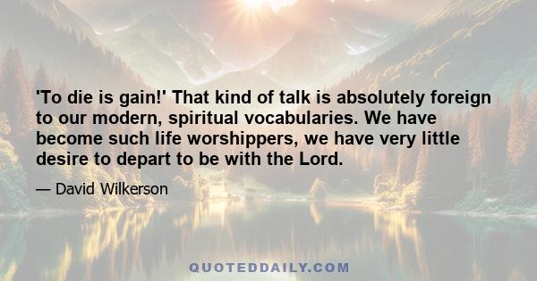 'To die is gain!' That kind of talk is absolutely foreign to our modern, spiritual vocabularies. We have become such life worshippers, we have very little desire to depart to be with the Lord.