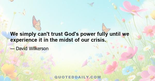 We simply can't trust God's power fully until we experience it in the midst of our crisis.