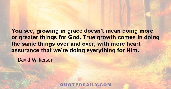 You see, growing in grace doesn't mean doing more or greater things for God. True growth comes in doing the same things over and over, with more heart assurance that we're doing everything for Him.