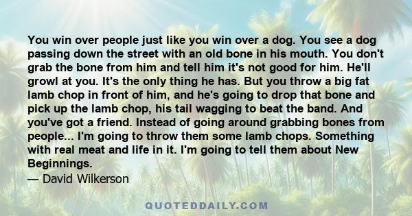 You win over people just like you win over a dog. You see a dog passing down the street with an old bone in his mouth. You don't grab the bone from him and tell him it's not good for him. He'll growl at you. It's the