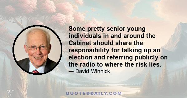 Some pretty senior young individuals in and around the Cabinet should share the responsibility for talking up an election and referring publicly on the radio to where the risk lies.