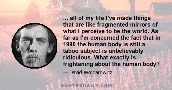 ... all of my life I've made things that are like fragmented mirrors of what I perceive to be the world. As far as I'm concerned the fact that in 1990 the human body is still a taboo subject is unbelievably ridiculous.