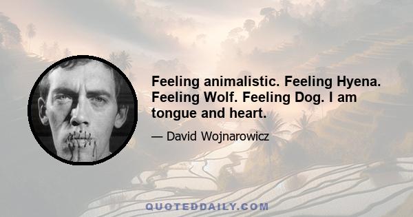 Feeling animalistic. Feeling Hyena. Feeling Wolf. Feeling Dog. I am tongue and heart.