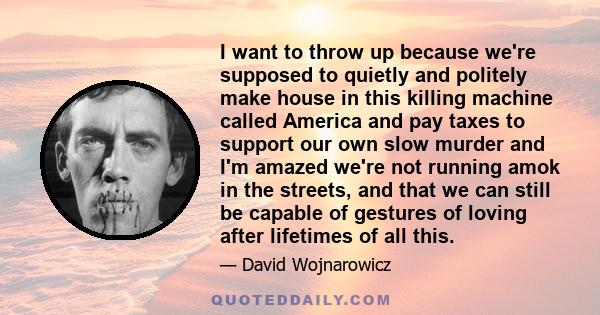 I want to throw up because we're supposed to quietly and politely make house in this killing machine called America and pay taxes to support our own slow murder and I'm amazed we're not running amok in the streets, and