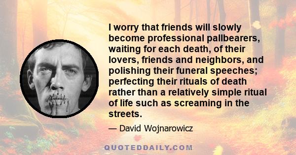 I worry that friends will slowly become professional pallbearers, waiting for each death, of their lovers, friends and neighbors, and polishing their funeral speeches; perfecting their rituals of death rather than a