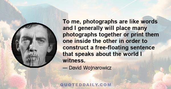 To me, photographs are like words and I generally will place many photographs together or print them one inside the other in order to construct a free-floating sentence that speaks about the world I witness.