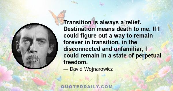 Transition is always a relief. Destination means death to me. If I could figure out a way to remain forever in transition, in the disconnected and unfamiliar, I could remain in a state of perpetual freedom.