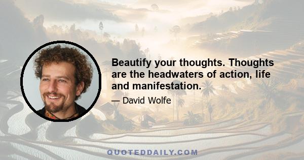 Beautify your thoughts. Thoughts are the headwaters of action, life and manifestation.