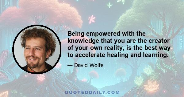 Being empowered with the knowledge that you are the creator of your own reality, is the best way to accelerate healing and learning.