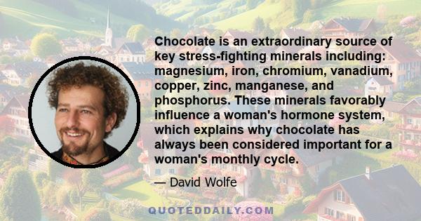 Chocolate is an extraordinary source of key stress-fighting minerals including: magnesium, iron, chromium, vanadium, copper, zinc, manganese, and phosphorus. These minerals favorably influence a woman's hormone system,