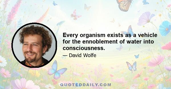 Every organism exists as a vehicle for the ennoblement of water into consciousness.