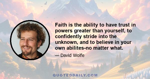 Faith is the ability to have trust in powers greater than yourself, to confidently stride into the unknown, and to believe in your own abilites-no matter what.