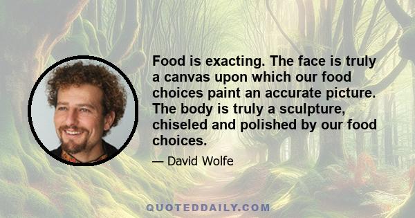 Food is exacting. The face is truly a canvas upon which our food choices paint an accurate picture. The body is truly a sculpture, chiseled and polished by our food choices.