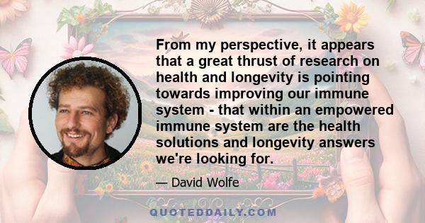 From my perspective, it appears that a great thrust of research on health and longevity is pointing towards improving our immune system - that within an empowered immune system are the health solutions and longevity