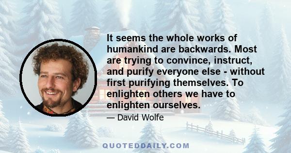 It seems the whole works of humankind are backwards. Most are trying to convince, instruct, and purify everyone else - without first purifying themselves. To enlighten others we have to enlighten ourselves.